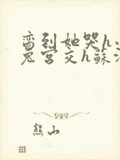 脔到她哭h小白兔宫交h苏沫