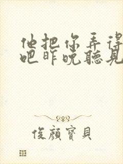 他把你弄得挺狠吧昨晚听见你在哭