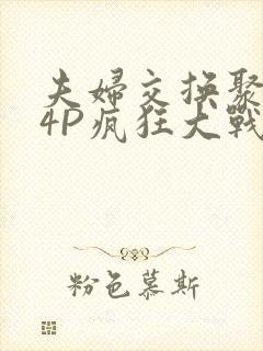 夫妇交换聚会群4P疯狂大战