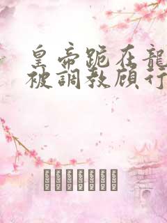 皇帝跪在龙椅前被调教顾行之