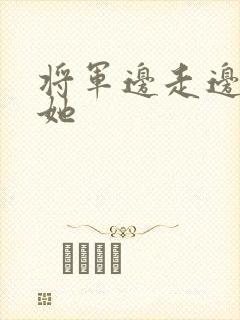 将军边走边挺进她