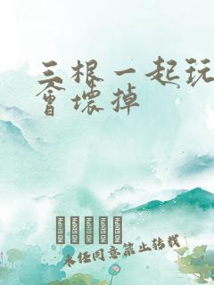 三根一起玩真的会坏掉