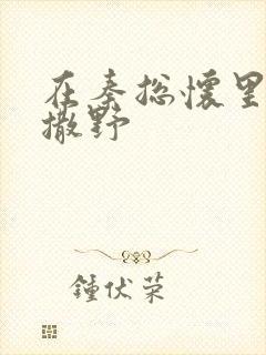 在秦总怀里肆意撒野