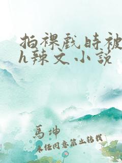 拍裸戏时被c了h辣文小说