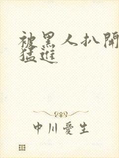 被黑人扒开双腿猛进