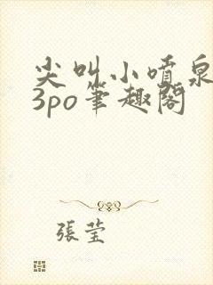 尖叫小喷泉1v3po笔趣阁