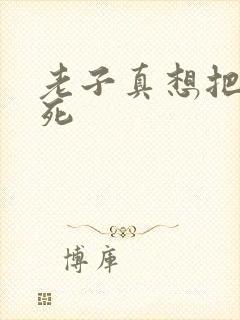 老子真想把你弄死