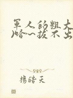 军人的粗大(h)哈~拔不出来