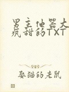 男主他器大活好疯甜的TXT