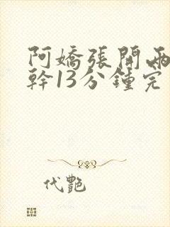 阿娇张开两腿实干13分钟完整版