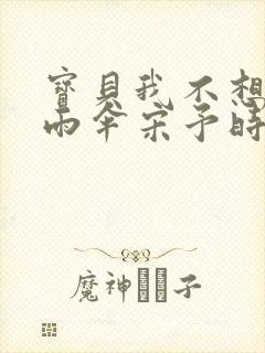 宝贝我不想带小雨伞宋予时