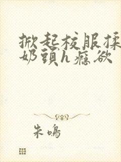 掀起校服揉她的奶头h瘾欲