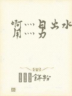 啊灬日出水了灬用灬力