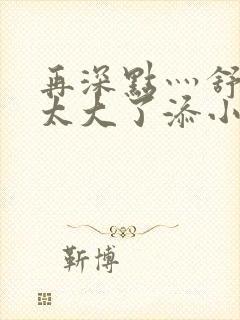 再深点灬舒服灬太大了添小书