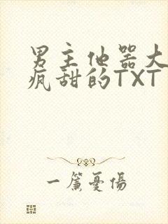 男主他器大活好疯甜的TXT