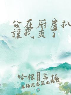 公在厨房扒开腿让我爽了