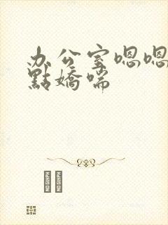 办公室嗯嗯啊轻点娇喘