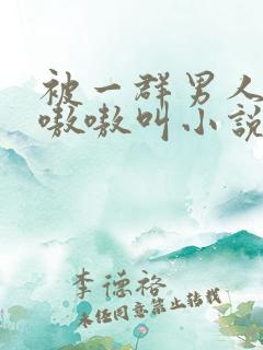 被一群男人玩得嗷嗷叫小说