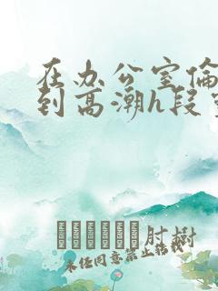 在办公室伦流澡到高潮h段灵兮