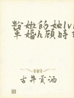 粉嫩的她1v1军婚h顾时视频