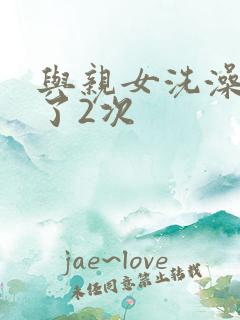 与亲女洗澡时伦了2次