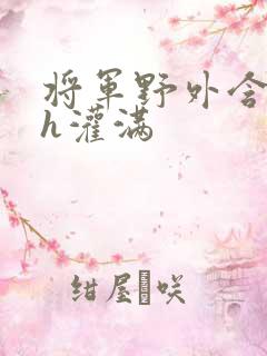 将军野外含公主h灌满