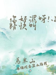 你好湿呀!小妖精快叫