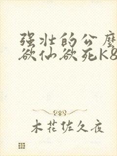 强壮的公么让我欲仙欲死K8