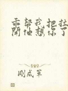 乖帮我把拉链拉开他想你了