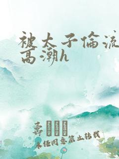 被太子伦流澡到高潮h