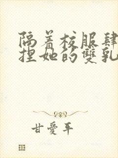 隔着校服肆意揉捏她的双乳