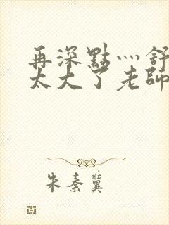 再深点灬舒服灬太大了老师