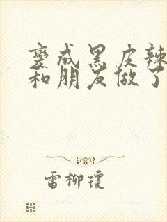 变成黑皮辣妹后和朋友做了无增删翻译