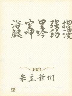 浴室里强摁做开腿呻吟的漫画