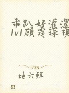 乖趴好灌浓精h1v1顾霆琛视频