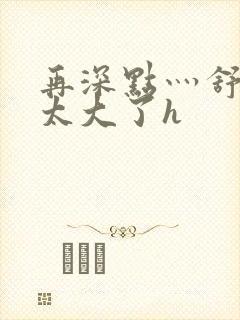 再深点灬舒服灬太大了h