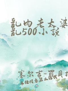 乱肉老太婆合集乱500小说
