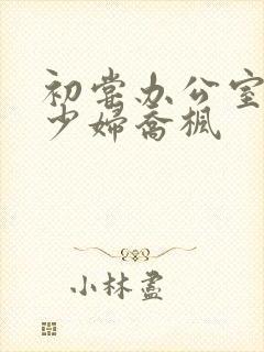 初尝办公室人妻少妇乔枫