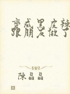 变成黑皮辣妹后跟朋友做了无增删接档