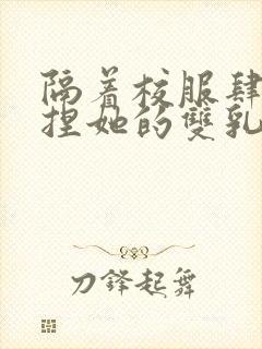 隔着校服肆意揉捏她的双乳