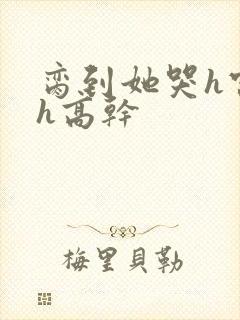 脔到她哭h宫交h高干