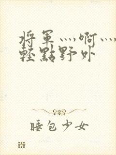 将军灬啊灬啊灬轻点野外
