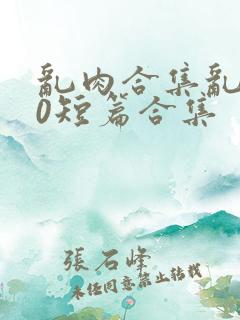 乱肉合集乱500短篇合集