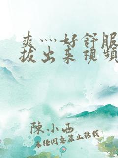 爽灬好舒服灬别拔出来视频人