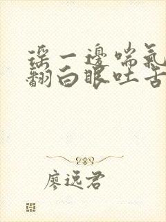 瑶一边喘气一边翻白眼吐舌头