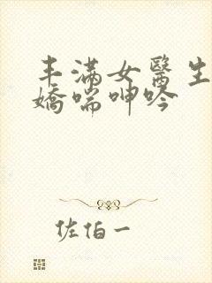 丰满女医生销魂娇喘呻吟