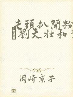 老头扒开粉嫩小泬刘大壮和李娇娇