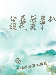 公在厨房扒开腿让我爽了