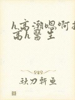 h高潮嗯啊抽搐高h医生