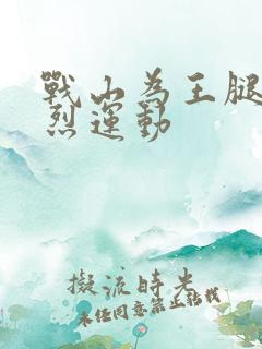 战山为王腿交剧烈运动